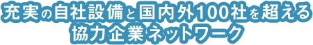 充実の自社設備と国内外100社を超える協力企業ネットワーク